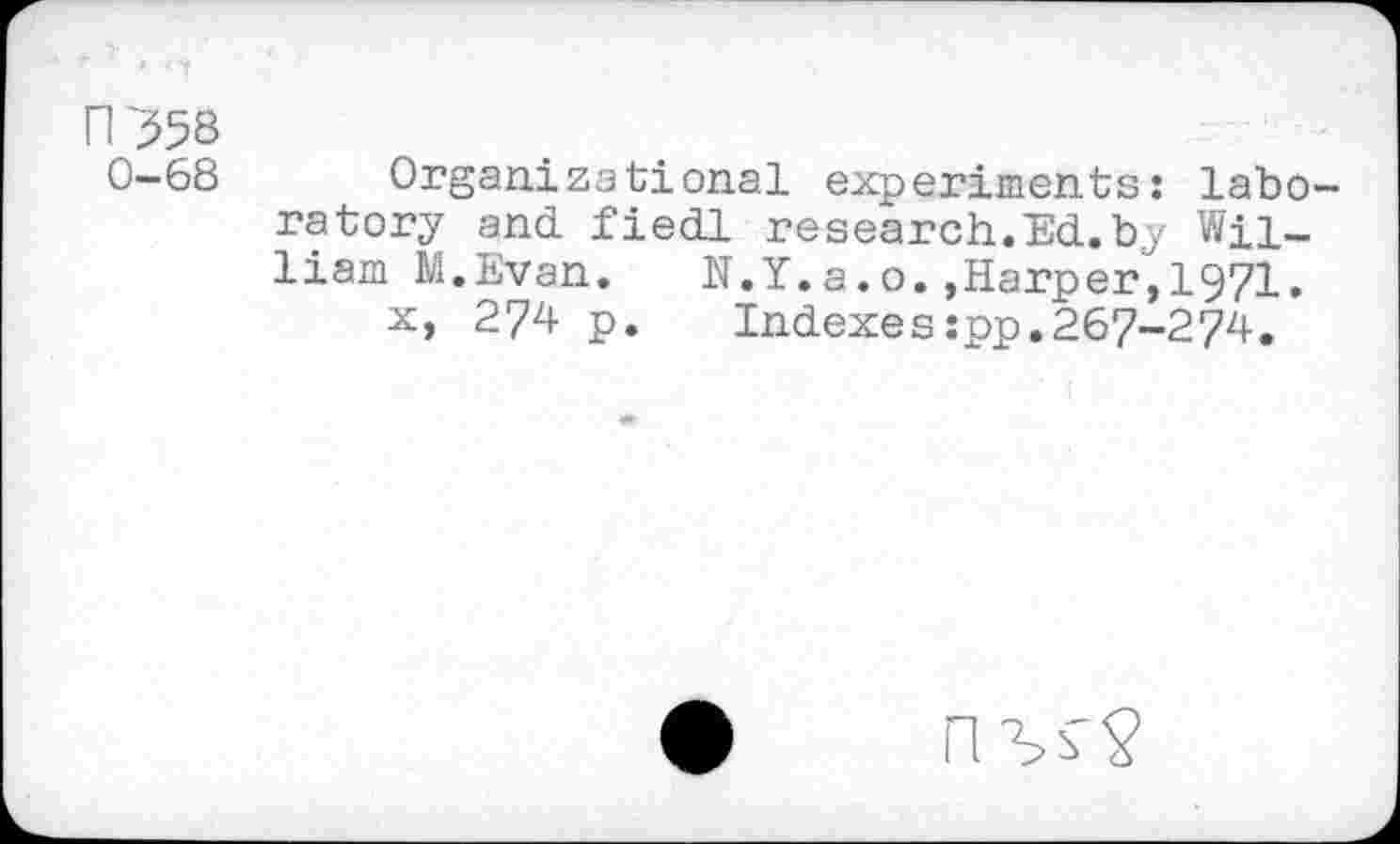 ﻿N358
0-68
Organizational experiments: laboratory and fiedl research.Ed.by William M.Evan. N.Y.a.o.,Harper,1971.
x, 274 p. Indexes:pp.267-274.